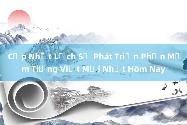 Cập Nhật Lịch Sử Phát Triển Phần Mềm Tiếng Việt Mới Nhất Hôm Nay