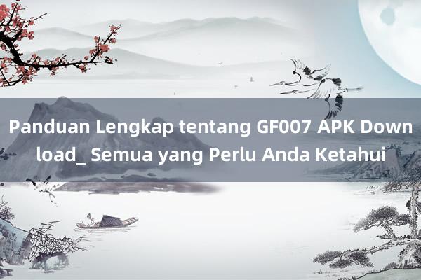 Panduan Lengkap tentang GF007 APK Download_ Semua yang Perlu Anda Ketahui