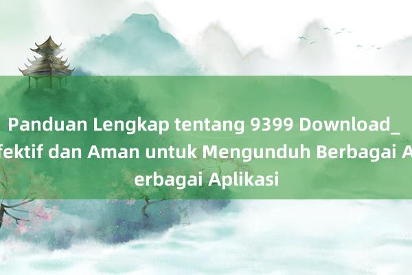 Panduan Lengkap tentang 9399 Download_ Cara Efektif dan Aman untuk Mengunduh Berbagai Aplikasi