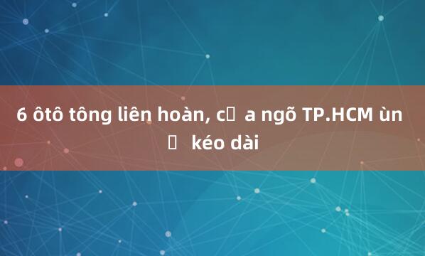 6 ôtô tông liên hoàn， cửa ngõ TP.HCM ùn ứ kéo dài