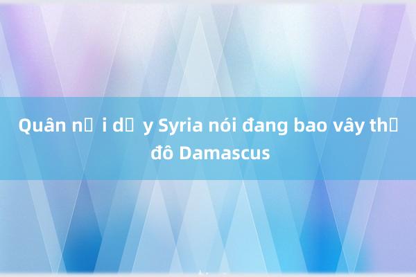 Quân nổi dậy Syria nói đang bao vây thủ đô Damascus