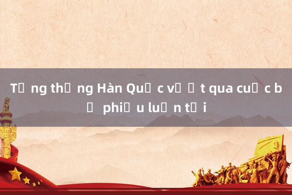 Tổng thống Hàn Quốc vượt qua cuộc bỏ phiếu luận tội