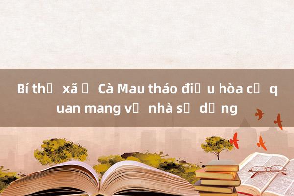 Bí thư xã ở Cà Mau tháo điều hòa cơ quan mang về nhà sử dụng