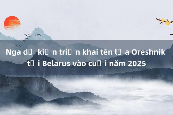 Nga dự kiến triển khai tên lửa Oreshnik tại Belarus vào cuối năm 2025