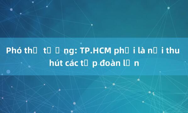 Phó thủ tướng: TP.HCM phải là nơi thu hút các tập đoàn lớn