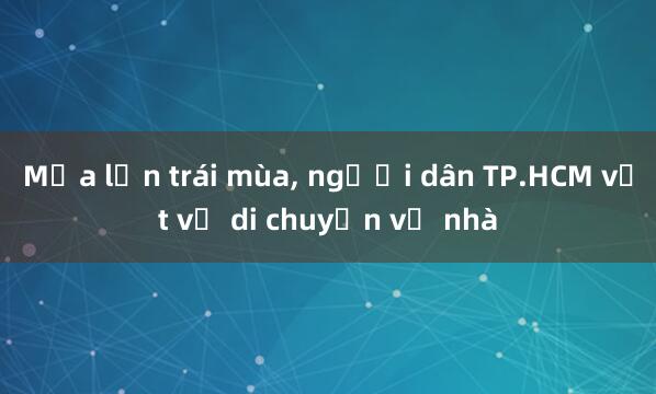 Mưa lớn trái mùa， người dân TP.HCM vất vả di chuyển về nhà