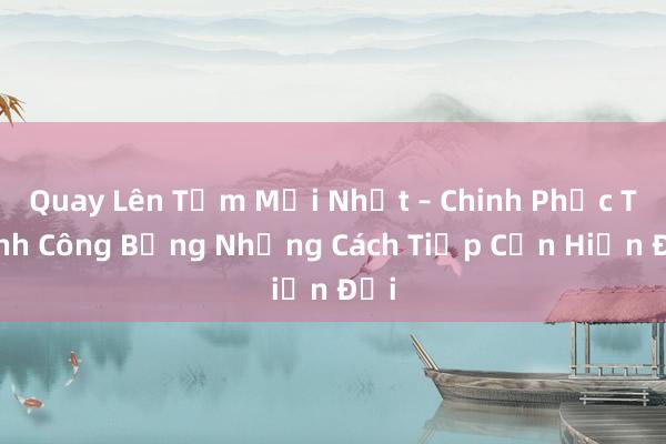 Quay Lên Tầm Mới Nhất – Chinh Phục Thành Công Bằng Những Cách Tiếp Cận Hiện Đại