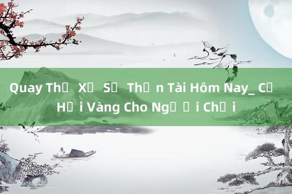 Quay Thử Xổ Số Thần Tài Hôm Nay_ Cơ Hội Vàng Cho Người Chơi