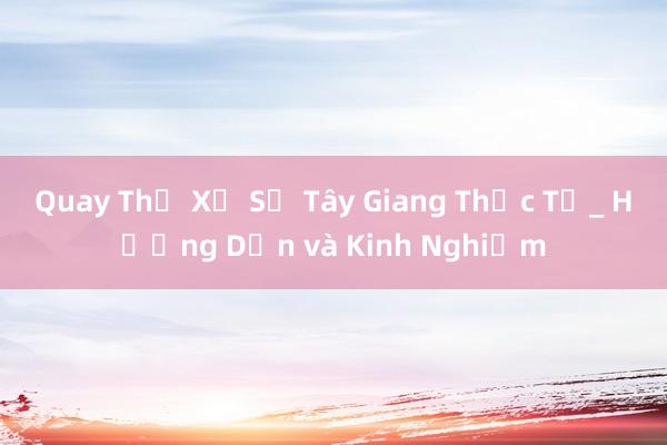 Quay Thử Xổ Số Tây Giang Thực Tế_ Hướng Dẫn và Kinh Nghiệm