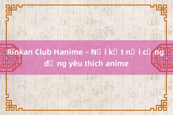 Rinkan Club Hanime – Nơi kết nối cộng đồng yêu thích anime