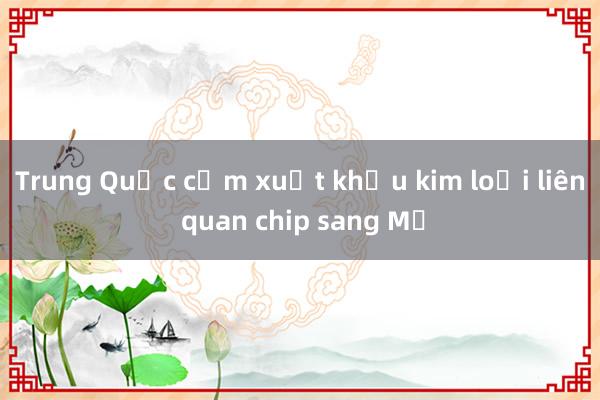 Trung Quốc cấm xuất khẩu kim loại liên quan chip sang Mỹ