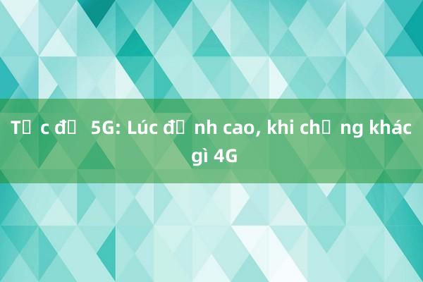 Tốc độ 5G: Lúc đỉnh cao， khi chẳng khác gì 4G