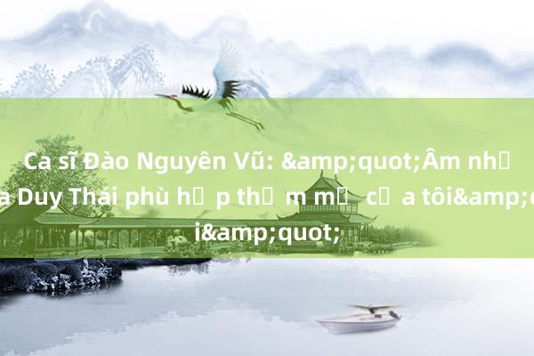 Ca sĩ Đào Nguyên Vũ: &quot;Âm nhạc của Duy Thái phù hợp thẩm mỹ của tôi&quot;