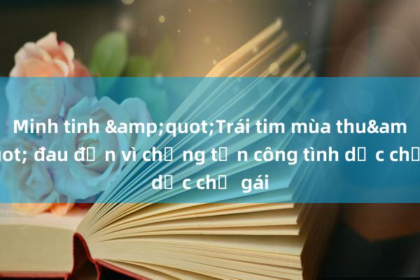 Minh tinh &quot;Trái tim mùa thu&quot; đau đớn vì chồng tấn công tình dục chị gái