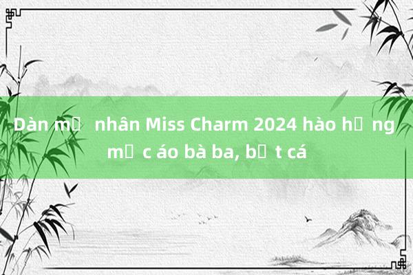 Dàn mỹ nhân Miss Charm 2024 hào hứng mặc áo bà ba， bắt cá