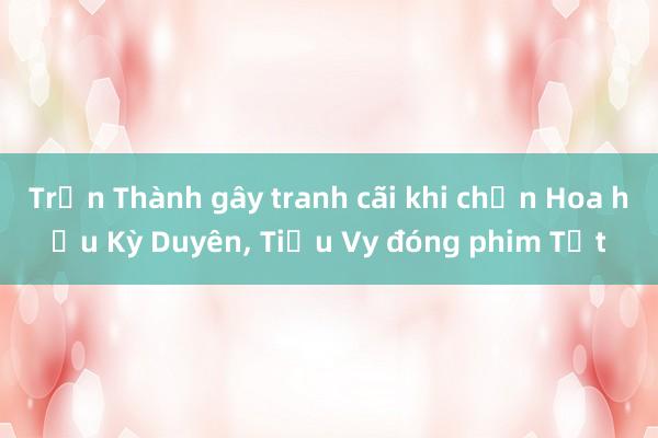 Trấn Thành gây tranh cãi khi chọn Hoa hậu Kỳ Duyên， Tiểu Vy đóng phim Tết