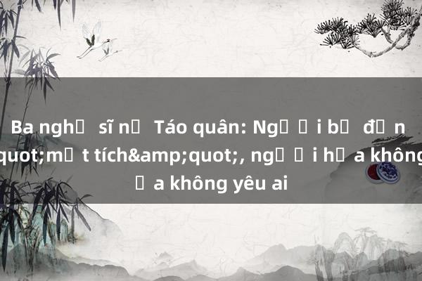 Ba nghệ sĩ nữ Táo quân: Người bị đồn &quot;mất tích&quot;， người hứa không yêu ai