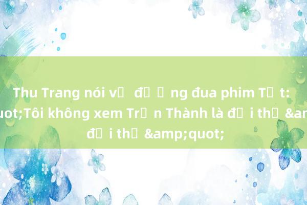 Thu Trang nói về đường đua phim Tết: &quot;Tôi không xem Trấn Thành là đối thủ&quot;