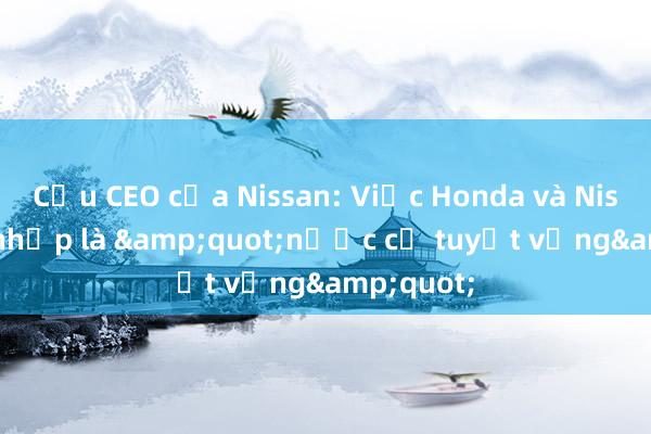 Cựu CEO của Nissan: Việc Honda và Nissan sáp nhập là &quot;nước cờ tuyệt vọng&quot;