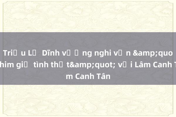 Triệu Lệ Dĩnh vướng nghi vấn &quot;phim giả tình thật&quot; với Lâm Canh Tân