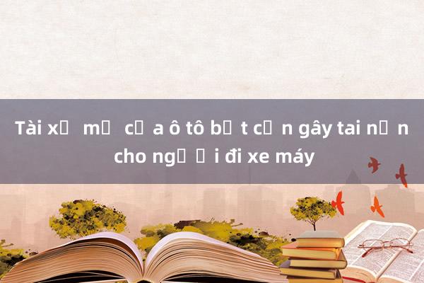 Tài xế mở cửa ô tô bất cẩn gây tai nạn cho người đi xe máy