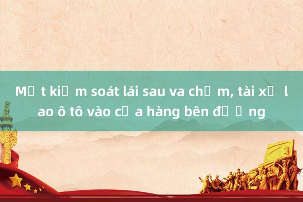 Mất kiểm soát lái sau va chạm, tài xế lao ô tô vào cửa hàng bên đường