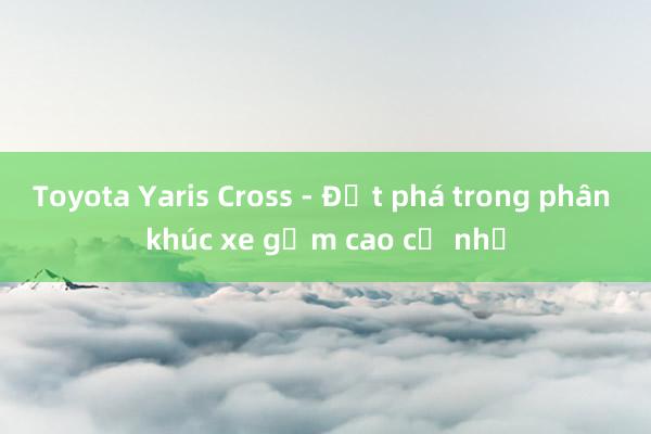 Toyota Yaris Cross - Đột phá trong phân khúc xe gầm cao cỡ nhỏ