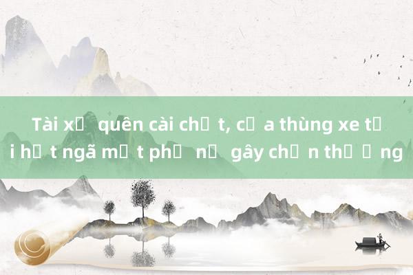 Tài xế quên cài chốt, cửa thùng xe tải hất ngã một phụ nữ gây chấn thương