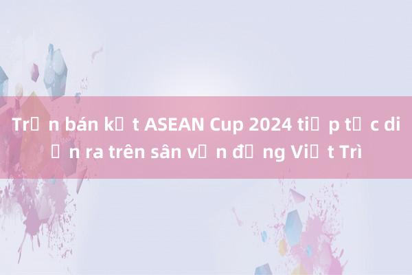 Trận bán kết ASEAN Cup 2024 tiếp tục diễn ra trên sân vận động Việt Trì