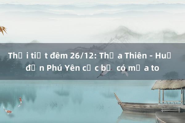 Thời tiết đêm 26/12: Thừa Thiên - Huế đến Phú Yên cục bộ có mưa to