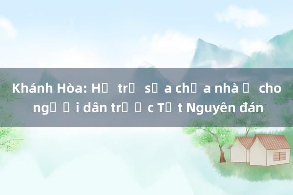 Khánh Hòa: Hỗ trợ sửa chữa nhà ở cho người dân trước Tết Nguyên đán