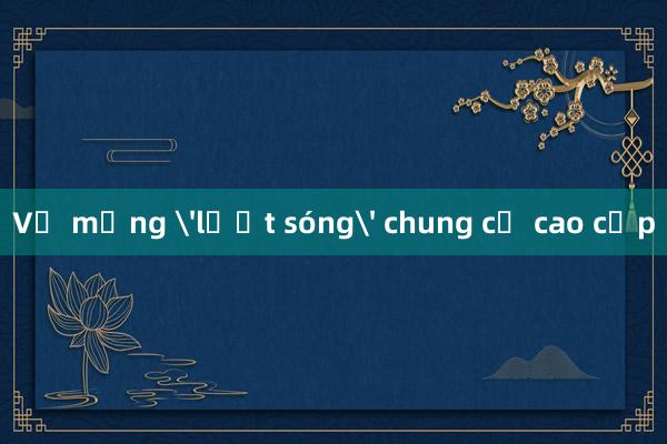 Vỡ mộng 'lướt sóng' chung cư cao cấp