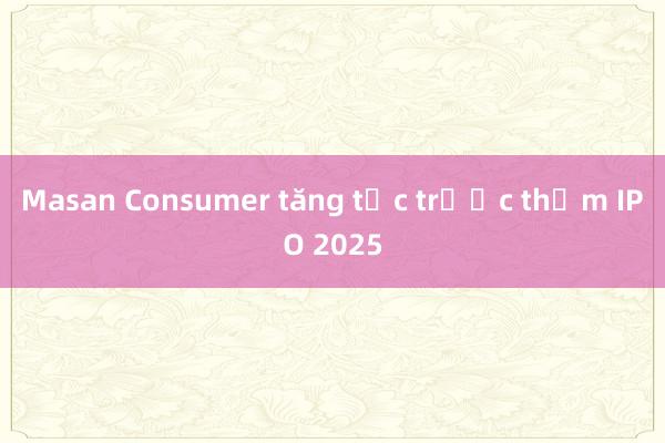 Masan Consumer tăng tốc trước thềm IPO 2025