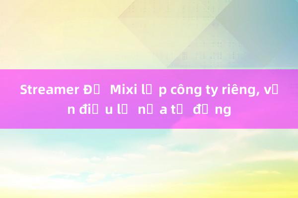 Streamer Độ Mixi lập công ty riêng， vốn điều lệ nửa tỷ đồng