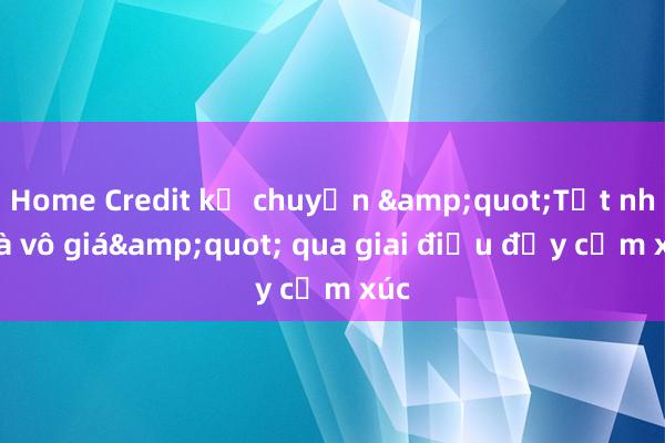 Home Credit kể chuyện &quot;Tết nhà là vô giá&quot; qua giai điệu đầy cảm xúc