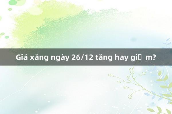 Giá xăng ngày 26/12 tăng hay giảm?