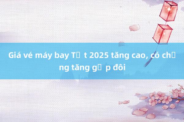 Giá vé máy bay Tết 2025 tăng cao, có chặng tăng gấp đôi