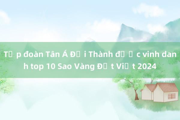 Tập đoàn Tân Á Đại Thành được vinh danh top 10 Sao Vàng Đất Việt 2024