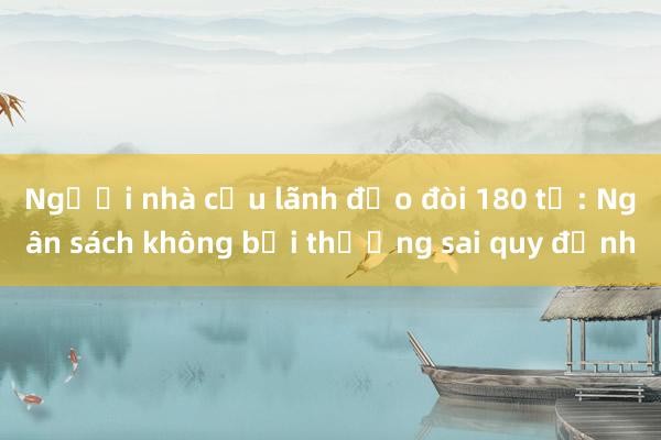 Người nhà cựu lãnh đạo đòi 180 tỷ: Ngân sách không bồi thường sai quy định