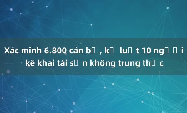 Xác minh 6.800 cán bộ， kỷ luật 10 người kê khai tài sản không trung thực