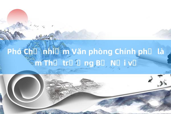 Phó Chủ nhiệm Văn phòng Chính phủ làm Thứ trưởng Bộ Nội vụ