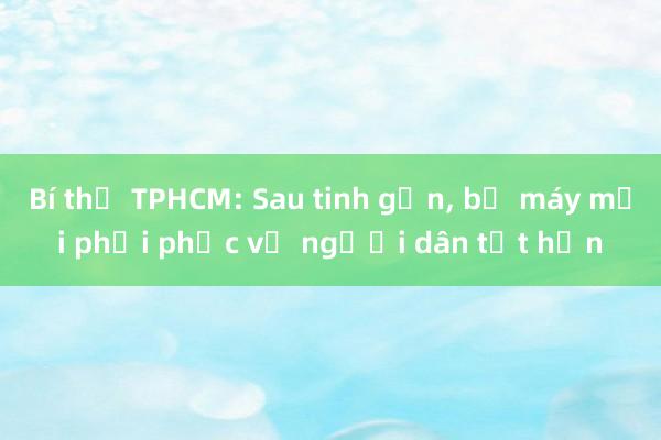 Bí thư TPHCM: Sau tinh gọn， bộ máy mới phải phục vụ người dân tốt hơn