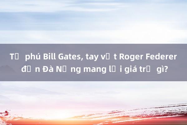 Tỷ phú Bill Gates, tay vợt Roger Federer đến Đà Nẵng mang lại giá trị gì?