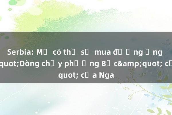 Serbia: Mỹ có thể sẽ mua đường ống &quot;Dòng chảy phương Bắc&quot; của Nga