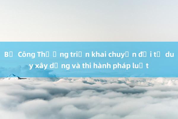 Bộ Công Thương triển khai chuyển đổi tư duy xây dựng và thi hành pháp luật