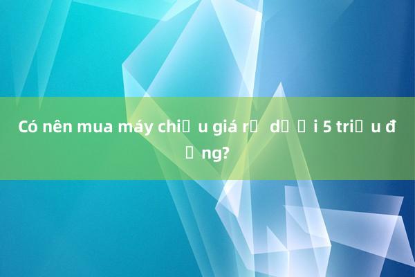 Có nên mua máy chiếu giá rẻ dưới 5 triệu đồng?