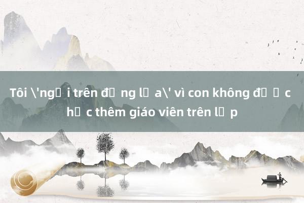 Tôi 'ngồi trên đống lửa' vì con không được học thêm giáo viên trên lớp